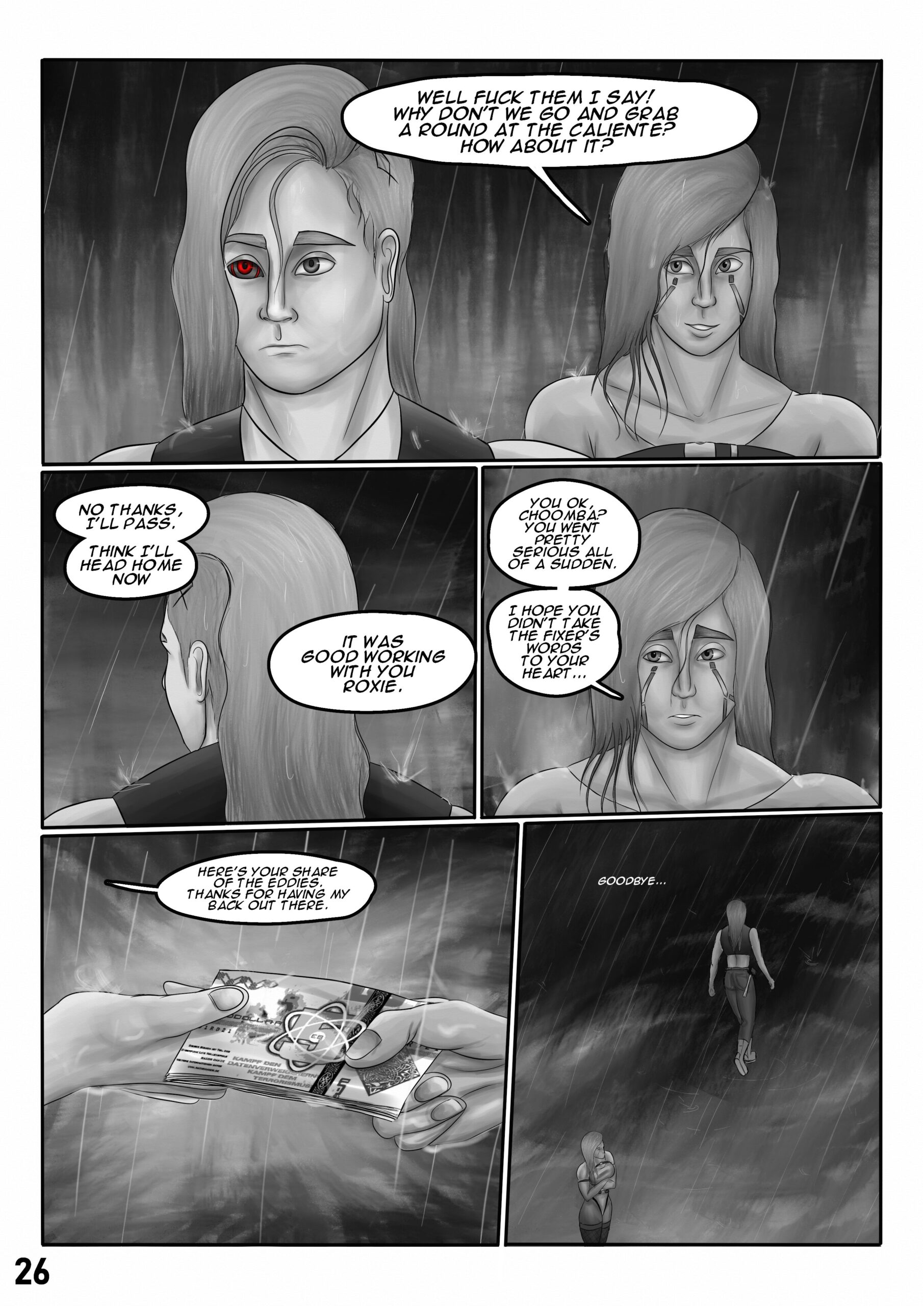 First panel: Roxie, who is wet from all the rain, smiles to Sif reassuringly and says: "Well fuck them I say! Why don't we go and grab a round at the Caliente? How about it?". Sif has a "thousand yard stare" on her face. Second panel: Sif, who has her back turned to Roxie, stoically replies: "No thanks, I'll pass. I think I'll head home now. It was good working with you Roxie." Third panel: Roxie looks at Sif with a hint of worry on her face: "You ok, choomba? You went pretty serious all of a sudden. I hope you didn't take the fixer's words to your heart...". Fourth panel: Sif hands a stack of cash to Roxie. Raindrops are falling on their hands and on the money. Sif says: "Here's your share of the eddies. Thanks for having my back out there." Fifth panel: Sif walks away towards a dark alley in the rain and says to Roxie quietly: "Goodbye".