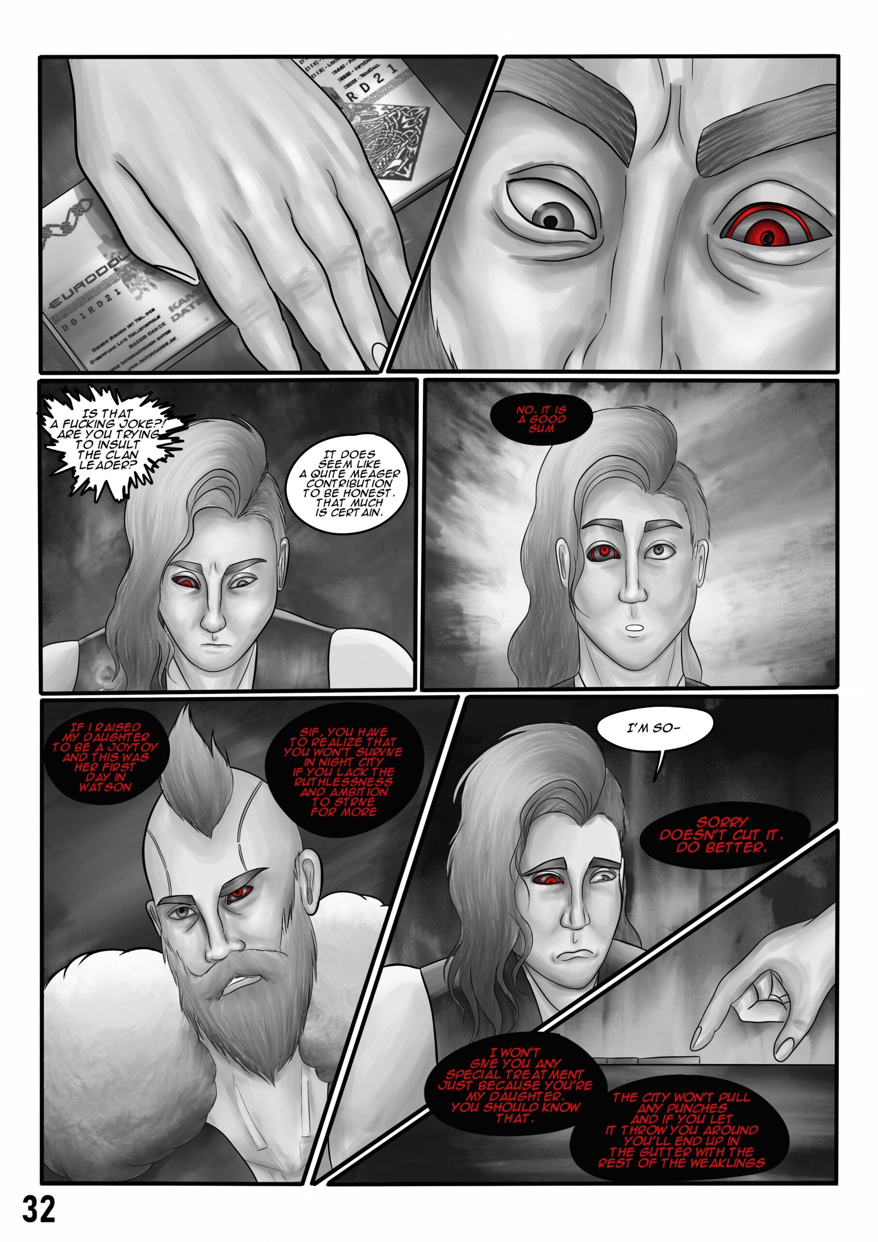 Comic book page.
First panel: A hand puts a thin stack of money on the table.

Second panel: A pair of judgemental eyes are looking down on the sum of money.

Third panel: Sif is looking down and trying to endure the mean comments: "Is that a fucking joke?! Are you trying to insult the clan leader?" and "It does seem like a quite meager sum to be honest. That much is certain."

Fourth panel: The clan leader says: "No, it is a good sum." Sif looks genuinely surprised.

Fifth panel: The clan leader looks at Sif judgementally and says: "If I raised my daughter to be a joytoy and this was her first day in Watson. Sif, you have to realize that you won't survive in Night City if you lack the ruthlessness and ambition to strive for more".

Sixth panel: An emotionally beaten Sif says: "I'm so-" but gets interrupted by the clan leader: Sorry doesn't cut it. Do better.

Seventh panel: The clan leader points at the small stack of money and puts more salt to the wounds by saying: "I won't give you any special treatment just because you're my daughter. You should know that. The city won't pull any punches and if you let it throw you around you'll end up in the gutter with the rest of the weaklings.