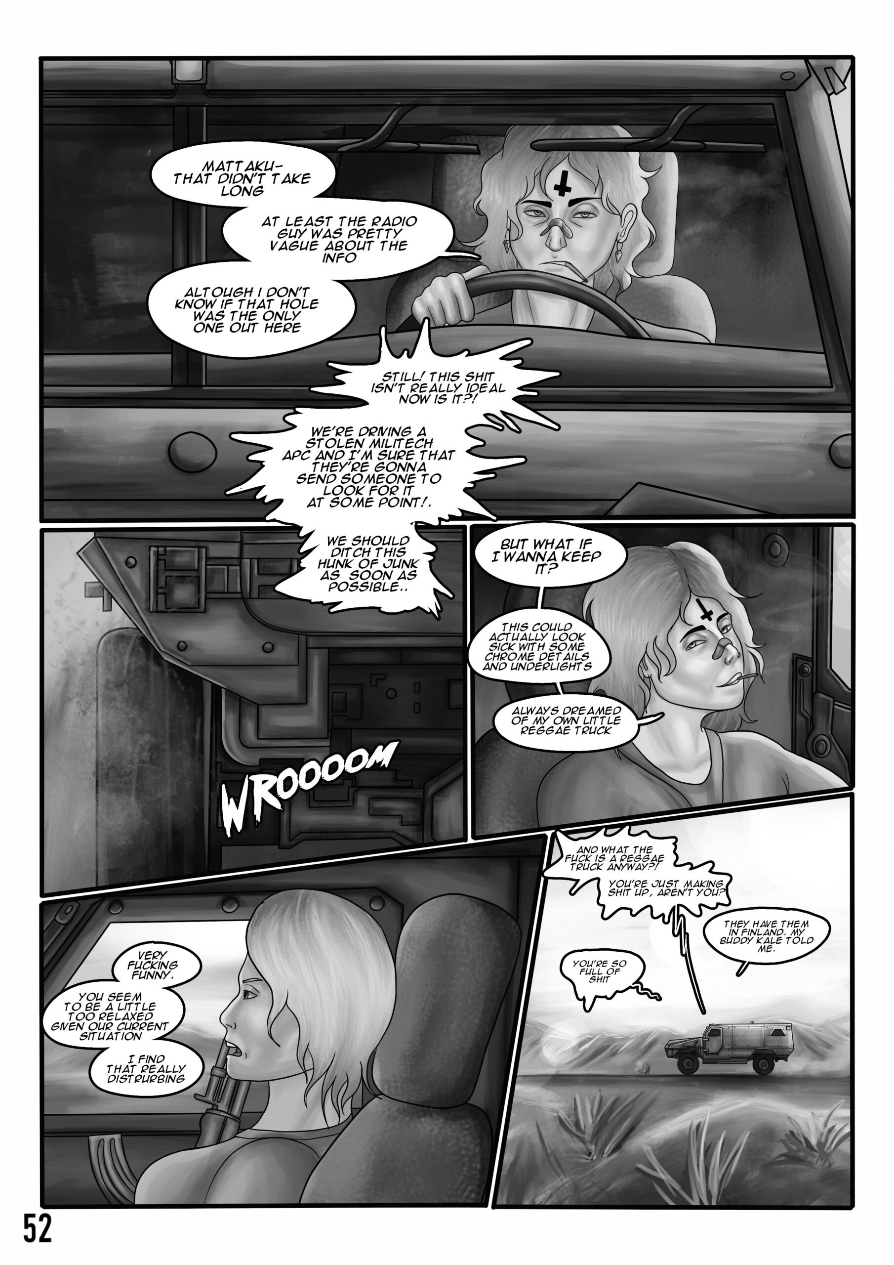 Digital art comic. Panel 1: A man is driving a military APC with a serious look on his face. He has curly hair and an upside down cross tattooed on his forehead. He has a cigarette between his lips. He mutters: "Mattaku- that didn't take long. At least the radio guy was pretty vague about the info. Altough I don't know if that hole was the only one out here." An agitated voice next to him says: "Still! This shit isn't really ideal now is it?!" Panel 2: A view of car's tail lights and tires that are kicking up dirt and sand. The voice continues ranting: "We're driving a stolen militech APC and I'm sure that they're gonna send someone to look for it at some point! We should ditch this hunk of junk as soon as possible..." Panel 3: The man smirks slyly and answers sarcastically: "But what if I wanna keep it? This could actually look sick with some chrome details and underlights. Always dreamed of my own little reggae truck. Panel 4: A woman holding an assault rifle answers to the man in frustration: "Very fucking funny. You seem to be a little too relaxed given our current situation. I find that really disturbing. Panel 5: The woman continues: "And what the fuck is a reggae truck anyway?! You're just making shit up, aren't you?". The man answers confidently: "They have them in finland. My buddy Kale told me." The woman says in a laconic tone: "You're so full of shit". The APC is driving at high speed through a desert.